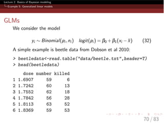 Lecture 2: Basics of Bayesian modeling
Example 5: Generalized linear models
GLMs
We consider the model
yi ⇠ Binomial(pi ,ni ) logit(pi ) = b0 +b1(xi ¯x) (32)
A simple example is beetle data from Dobson et al 2010:
> beetledata<-read.table("data/beetle.txt",header=T)
> head(beetledata)
dose number killed
1 1.6907 59 6
2 1.7242 60 13
3 1.7552 62 18
4 1.7842 56 28
5 1.8113 63 52
6 1.8369 59 53
70 / 83
 