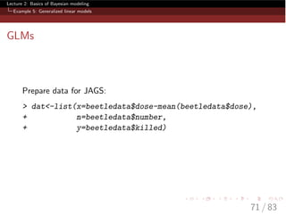 Lecture 2: Basics of Bayesian modeling
Example 5: Generalized linear models
GLMs
Prepare data for JAGS:
> dat<-list(x=beetledata$dose-mean(beetledata$dose),
+ n=beetledata$number,
+ y=beetledata$killed)
71 / 83
 