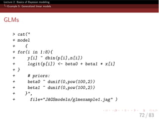 Lecture 2: Basics of Bayesian modeling
Example 5: Generalized linear models
GLMs
> cat("
+ model
+ {
+ for(i in 1:8){
+ y[i] ~ dbin(p[i],n[i])
+ logit(p[i]) <- beta0 + beta1 * x[i]
+ }
+ # priors:
+ beta0 ~ dunif(0,pow(100,2))
+ beta1 ~ dunif(0,pow(100,2))
+ }",
+ file="JAGSmodels/glmexample1.jag" )
72 / 83
 