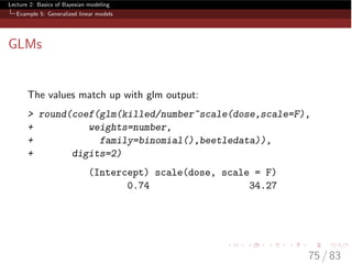 Lecture 2: Basics of Bayesian modeling
Example 5: Generalized linear models
GLMs
The values match up with glm output:
> round(coef(glm(killed/number~scale(dose,scale=F),
+ weights=number,
+ family=binomial(),beetledata)),
+ digits=2)
(Intercept) scale(dose, scale = F)
0.74 34.27
75 / 83
 