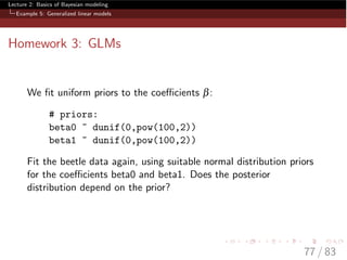 Lecture 2: Basics of Bayesian modeling
Example 5: Generalized linear models
Homework 3: GLMs
We ﬁt uniform priors to the coe cients b:
# priors:
beta0 ~ dunif(0,pow(100,2))
beta1 ~ dunif(0,pow(100,2))
Fit the beetle data again, using suitable normal distribution priors
for the coe cients beta0 and beta1. Does the posterior
distribution depend on the prior?
77 / 83
 