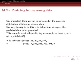 Lecture 2: Basics of Bayesian modeling
Prediction
GLMs: Predicting future/missing data
One important thing we can do is to predict the posterior
distribution of future or missing data.
One easy to way to do this is to deﬁne how we expect the
predicted data to be generated.
This example revisits the earlier toy example from Lunn et al. on
rat data (slide 62).
> data<-list(x=c(8,15,22,29,36),
+ y=c(177,236,285,350,376))
78 / 83
 