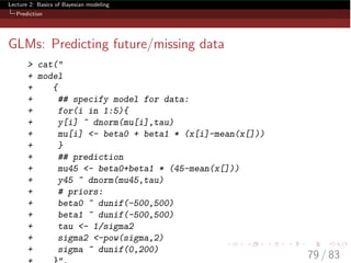 Lecture 2: Basics of Bayesian modeling
Prediction
GLMs: Predicting future/missing data
> cat("
+ model
+ {
+ ## specify model for data:
+ for(i in 1:5){
+ y[i] ~ dnorm(mu[i],tau)
+ mu[i] <- beta0 + beta1 * (x[i]-mean(x[]))
+ }
+ ## prediction
+ mu45 <- beta0+beta1 * (45-mean(x[]))
+ y45 ~ dnorm(mu45,tau)
+ # priors:
+ beta0 ~ dunif(-500,500)
+ beta1 ~ dunif(-500,500)
+ tau <- 1/sigma2
+ sigma2 <-pow(sigma,2)
+ sigma ~ dunif(0,200)
79 / 83
 