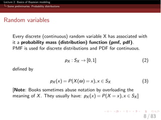 Lecture 2: Basics of Bayesian modeling
Some preliminaries: Probability distributions
Random variables
Every discrete (continuous) random variable X has associated with
it a probability mass (distribution) function (pmf, pdf).
PMF is used for discrete distributions and PDF for continuous.
pX : SX ! [0,1] (2)
deﬁned by
pX (x) = P(X(w) = x),x 2 SX (3)
[Note: Books sometimes abuse notation by overloading the
meaning of X. They usually have: pX (x) = P(X = x),x 2 SX ]
8 / 83
 