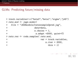 Lecture 2: Basics of Bayesian modeling
Prediction
GLMs: Predicting future/missing data
> track.variables<-c("beta0","beta1","sigma","y45")
> rats.mod <- jags.model(
+ file = "JAGSmodels/ratsexample2pred.jag",
+ data=data,
+ n.chains = 1,
+ n.adapt =2000, quiet=T)
> rats.res <- coda.samples( rats.mod,
+ var = track.variables,
+ n.iter = 2000,
+ thin = 1)
80 / 83
 