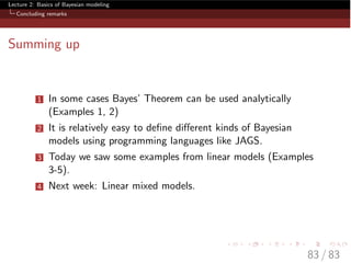 Lecture 2: Basics of Bayesian modeling
Concluding remarks
Summing up
1 In some cases Bayes’ Theorem can be used analytically
(Examples 1, 2)
2 It is relatively easy to deﬁne di↵erent kinds of Bayesian
models using programming languages like JAGS.
3 Today we saw some examples from linear models (Examples
3-5).
4 Next week: Linear mixed models.
83 / 83
 