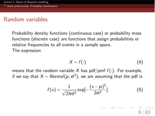 Lecture 2: Basics of Bayesian modeling
Some preliminaries: Probability distributions
Random variables
Probability density functions (continuous case) or probability mass
functions (discrete case) are functions that assign probabilities or
relative frequencies to all events in a sample space.
The expression
X ⇠ f (·) (4)
means that the random variable X has pdf/pmf f (·). For example,
if we say that X ⇠ Normal(µ,s2), we are assuming that the pdf is
f (x) =
1
p
2ps2
exp[
(x µ)2
2s2
] (5)
9 / 83
 