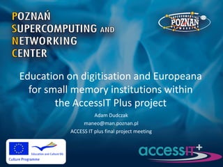 Education on digitisation and Europeana
for small memory institutions within
the AccessIT Plus project
Adam Dudczak
maneo@man.poznan.pl
ACCESS IT plus final project meeting

 