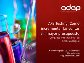 A/B Testing: Cómo
incrementar las ventas
sin mayor presupuesto
   II Congreso Internacional de
                Analítica Digital


    Carlo Rodriguez – CEO Attachmedia
                         @attachmedia
                 blog.attachmedia.com
 