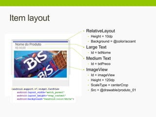 Item layout
• RelativeLayout
• Height = 10dp
• Background = @color/accent
• Large Text
• Id = txtNome
• Medium Text
• Id = txtPreco
• ImageView
• Id = imageView
• Height = 120dp
• ScaleType = centerCrop
• Src = @drawable/produto_01
 