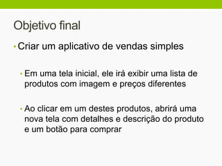 Objetivo final
• Criar um aplicativo de vendas simples
• Em uma tela inicial, ele irá exibir uma lista de
produtos com imagem e preços diferentes
• Ao clicar em um destes produtos, abrirá uma
nova tela com detalhes e descrição do produto
e um botão para comprar
 