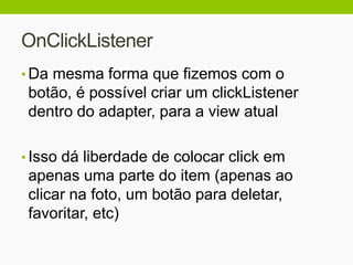 OnClickListener
• Da mesma forma que fizemos com o
botão, é possível criar um clickListener
dentro do adapter, para a view atual
• Isso dá liberdade de colocar click em
apenas uma parte do item (apenas ao
clicar na foto, um botão para deletar,
favoritar, etc)
 