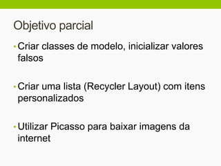Objetivo parcial
• Criar classes de modelo, inicializar valores
falsos
• Criar uma lista (Recycler Layout) com itens
personalizados
• Utilizar Picasso para baixar imagens da
internet
 