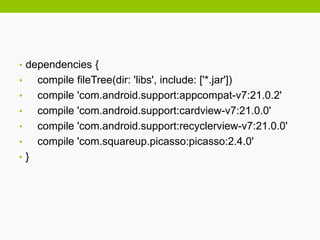 • dependencies {
• compile fileTree(dir: 'libs', include: ['*.jar'])
• compile 'com.android.support:appcompat-v7:21.0.2'
• compile 'com.android.support:cardview-v7:21.0.0'
• compile 'com.android.support:recyclerview-v7:21.0.0'
• compile 'com.squareup.picasso:picasso:2.4.0'
• }
 