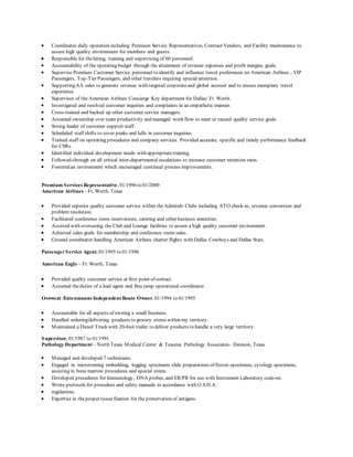  Coordinates daily operation including Premium Service Representatives, Contract Vendors, and Facility maintenance to
assure high quality environment for members and guests.
 Responsible for thehiring, training and supervising of 60 personnel.
 Accountability of the operating budget through the attainment of revenue expenses and profit margins goals.
 Supervise Premium Customer Service personnel to identify and influence travel preferences on American Airlines , VIP
Passengers, Top-Tier Passengers, and other travelers requiring special attention.
 SupportingAA sales to generate revenue with targeted corporateand global account and to ensure exemplary travel
experience.
 Supervisor of the American Airlines Concierge Key department for Dallas/ Ft. Worth.
 Investigated and resolved customer inquiries and complaints in an empathetic manner.
 Cross-trained and backed up other customer service managers.
 Assumed ownership over team productivity and managed work flow to meet or exceed quality service goals.
 Strong leader of customer support staff.
 Scheduled staff shifts to cover peaks and lulls in customer inquiries.
 Trained staff on operating procedures and company services. Provided accurate, specific and timely performance feedback
for CSRs.
 Identified individual development needs with appropriate training.
 Followed-through on all critical inter-departmental escalations to increase customer retention rates.
 Fostered an environment which encouraged continual process improvements.
Premium Services Representative, 01/1996 to 01/2000
American Airlines – Ft. Worth, Texas
 Provided superior quality customer service within theAdmirals Clubs including ATO check-in, revenue conversion and
problem resolution.
 Facilitated conference room reservations, catering and other business amenities.
 Assisted with overseeing the Club and Lounge facilities to assure a high quality customer environment.
 Achieved sales goals for membership and conference room sales.
 Ground coordinator handling American Airlines charter flights with Dallas Cowboys and Dallas Stars.
PassengerService Agent, 01/1995 to 01/1996
American Eagle – Ft. Worth, Texas
 Provided quality customer service at first point of contact.
 Assumed theduties of a lead agent and Bus ramp operational coordinator.
Oroweat /Entenmanns Independent Route Owner, 01/1994 to 01/1995
 Accountable for all aspects of owning a small business.
 Handled ordering/delivering products to grocery stores within my territory.
 Maintained a Diesel Truck with 20-foot trailer to deliver products to handle a very large territory.
Supervisor, 01/1987 to 01/1991
Pathology Department – North Texas Medical Center & Texoma Pathology Associates- Denison, Texas
 Managed and developed 7 technicians.
 Engaged in microtoming embedding, logging specimens slide preparations of frozen specimens, cytology specimens,
assisting in bone marrow procedures and special stains.
 Developed procedures for Immunology, DNA probes, and ER/PR for use with Instrument Laboratory code-on.
 Wrote protocols for procedure and safety manuals in accordance with O.S.H.A.
 regulations.
 Expertise in theproper tissuefixation for the preservation of antigens.
 