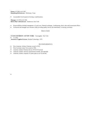 Owner, 01/1984 to 01/1987
King Kong Delicatessen – McKinney, Texas
 Accountable for all aspects of owning a small business.
Manager, 01/1978 to 01/1984
Bob & Mac’s Delicatessen – Smithtown, New York
 Responsibilities included management of work crew, financial exchanges, bookkeeping, direct sales and promotional efforts.
 Contracted and managed new accounts while providing quality service and maintenance to existing customers.
EDUCATION
STATE UNIVERSITY OFNEW YORK - Farmingdale, New York
 3.1 GPA
Associate of Applied Science:MedicalTechnology, 1979
ACCOMPLISHMENTS
 Won American Airlines Chairman award in 2014.
 Won Customer comes First award in 1996.
 American Airlines Premium Service STAATUSaward
 American Airlines Advisory representativelocally and regionally
 American Airlines recipient of a name plate on an AA aircraft.

 