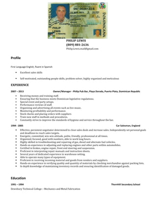 PHILIP 
LEWIS 
(809) 
881-­‐2636 
Philip.Lewis.mail@gmail.com 
Profile 
First 
Language 
English, 
fluent 
in 
Spanish 
§ Excellent 
sales 
skills 
§ Self-­‐motivated, 
outstanding 
people 
skills, 
problem 
solver, 
highly 
organized 
and 
meticulous 
EXPERIENCE 
2007 
– 
2013 
Owner/Manager 
-­‐ 
Philip 
Pub 
Bar, 
Playa 
Dorada, 
Puerto 
Plata, 
Dominican 
Republic 
§ Receiving 
money 
and 
training 
staff. 
§ Ensuring 
that 
the 
business 
meets 
Dominican 
legislative 
regulations. 
§ Special 
event 
and 
party 
setups. 
§ Performance 
reviews 
of 
staff. 
§ Organizing 
and 
advertising 
all 
events 
such 
as 
live 
music. 
§ Monitoring 
profitability 
and 
performance. 
§ Stock 
checks 
and 
placing 
orders 
with 
suppliers 
§ Train 
new 
staff 
in 
methods 
and 
procedures. 
§ Constantly 
strive 
to 
improve 
the 
standards 
of 
hygiene 
and 
service 
throughout 
the 
bar. 
1994 
-­‐ 
2005 
Car 
Salesman, 
England 
§ Effective, 
persistent 
negotiator 
determined 
to 
close 
sales 
deals 
and 
increase 
sales. 
Independently 
set 
personal 
goals 
and 
deadlines 
to 
reach 
sales 
targets. 
§ Energetic, 
committed, 
win-­‐win 
attitude, 
polite, 
friendly, 
professional 
at 
all 
times. 
§ Organized, 
focused, 
good 
with 
numbers, 
able 
to 
work 
long 
hours. 
§ Highly 
skilled 
in 
troubleshooting 
and 
repairing 
of 
gas, 
diesel 
and 
alternate 
fuel 
vehicles. 
§ Hands 
on 
experience 
in 
adjusting 
and 
replacing 
engines 
and 
other 
parts 
within 
automobiles. 
§ Certified 
in 
brakes, 
engine 
repair, 
front 
end 
steering 
and 
suspension. 
§ Proficient 
in 
interpreting 
repair 
manuals 
and 
instruction 
sheets. 
§ Several 
years 
of 
dedicated 
experience 
in 
warehouse 
setting. 
§ Able 
to 
operate 
many 
types 
of 
equipment. 
§ Proficient 
in 
receiving 
incoming 
material 
and 
goods 
from 
vendors 
and 
suppliers. 
§ Hands-­‐on 
experience 
in 
verifying 
quality 
and 
quantity 
of 
materials 
by 
checking 
merchandise 
against 
packing 
lists. 
§ In 
depth 
knowledge 
of 
maintaining 
inventory 
records 
and 
ensuring 
identification 
of 
damaged 
goods. 
Education 
1991 
– 
1994 
Thornhill 
Secondary 
School 
Dewsbury 
Technical 
College 
– 
Mechanics 
and 
Metal 
Fabrication 
