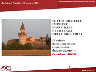 Castello di Rivalta – 20 ottobre 2016
www.adico.it
1
IL FUTURO DELLE
IMPRESE
PASSA DALL’
EFFICIENZA
DELLE SOLUZIONI
Il valore
delle esperienze
come motore
del cambiamentoMichele Cimino
Presidente ADICO
 
