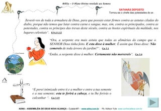 Bíblia – O Plano Divino revelado aos homens ADNA – ASSEMBLÉIA DE DEUS NOVA ALIANÇA   – Cuiabá-MT -  www.adna.com.br   -  Pb. Adilson Yule   www.conhecadeus.com.br   “ Revesti-vos de toda a armadura de Deus, para que possais estar firmes contra as astutas ciladas do diabo; porque não temos que lutar contra carne e sangue, mas, sim, contra os principados, contra as potestades, contra os príncipes das trevas deste século, contra as hostes espirituais da maldade, nos lugares celestiais ” .   Ef 6.11,12   SATANÁS DEPOSTO Tornou-se o chefe das   potestades do ar. “ Ora, a serpente era mais astuta que todas as alimárias do campo que o SENHOR Deus tinha feito.  E esta disse à mulher : É assim que Deus disse:  Não comereis  de toda árvore do jardim? ” .   Gn 3.1 “ Então, a serpente disse à mulher:  Certamente não morrereis ” .   Gn 3.4 “ E porei inimizade entre ti e a mulher e entre a tua semente e a sua semente;  esta te ferirá a cabeça , e tu lhe ferirás o calcanhar   ” .   Gn 3.15 Gn 1.3; Gn 2.3;  2 Pe 3.7 A Terra Presente 