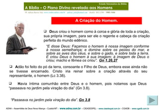 ADNA – Assembléia de Deus Nova Aliança – Cuiabá-MT -  www.adna.com.br   – CIEADESPEL -  www.cieadespel.com.br  – CGADB -  www.cgadb.com.br   Pb. Adilson Barros Yule,  www.conhecadeus.com.br      [email_address]     (0xx65)  3052-3299  /  9981-5466 A Criação do Homem. D eus criou o homem como à coroa e glória de toda a criação, sua própria imagem, para ser ele o regente e cabeça da criação perfeita do mundo edênico . “ E disse Deus: Façamos o homem à nossa imagem conforme à nossa semelhança; e domine sobre os peixes do mar, e sobre as aves dos céus, e sobre o gado, e sobre toda a terra. E criou Deus o homem à sua imagem; à imagem de Deus o criou; macho e fêmea os criou”.   Gn 1.26,27   A dão foi feito do pó da terra, consoante o Filho de Deus, embora esse ainda não se tivesse encarnado. Cristo iria reinar sobre a criação através do seu representante, o homem (Lc 3.38) . “ Passeava no jardim pela viração do dia”.   Gn 3.8   H avia íntima comunhão entre Deus e o homem, pois notamos que Deus “passeava no jardim pela viração do dia” (Gn 3.8) . A Bíblia – O Plano Divino revelado aos Homens   Estudo Sistemático da Bíblia 