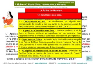ADNA – Assembléia de Deus Nova Aliança – Cuiabá-MT -  www.adna.com.br   – CIEADESPEL -  www.cieadespel.com.br  – CGADB -  www.cgadb.com.br   Pb. Adilson Barros Yule,  www.conhecadeus.com.br      [email_address]     (0xx65)  3052-3299  /  9981-5466 A Falha do Homem. “ Ora, a serpente era mais astuta que todas as alimárias do campo que o SENHOR Deus tinha feito.  E esta disse à mulher : É assim que Deus disse:  Não comereis  de toda árvore do jardim”.   Gn 3.1   A proveitando-se da  serpente , a mais sagaz das criaturas do Jardim, conseguiu o seu intento maligno . O  ardil usado por ele foi a dúvida que conseguiu introduzir na mente da mulher, por meio de insinuação muito disfarçada. “ È assim que Deus disse: Não comereis de toda arvore do Jardim? ” perguntou ele.  “ Será possível que Deus faria uma coisa dessas, proibir a vocês de comer duma arvore neste Jardim? ”   foi sua interrogação maliciosa . D epois de certo tempo, entrou no paraíso edênico aquele elemento estranho, “ Satanás ”, cujo único objeto era introduzir confusão no ambiente de paz (Gn 3.1-9) . “ Então, a serpente disse à mulher:  Certamente não morrereis ”.   Gn 3.4   M as Eva não foi obrigada a aceitar essa calúnia venenosa. Ela deveria ter terminado logo a conversa tendenciosa contra a Pessoa do Criador . A Bíblia – O Plano Divino revelado aos Homens   Estudo Sistemático da Bíblia 1 –  Conhecimento do mal ,  Ao desobedecer, ele adquiriu esse conhecimento do pecado, e por essa razão foi-lhe proibido comer do fruto da arvore do conhecimento do bem e do mal  (Gn 3.22). Os resultados da queda. 2 –  A perda da Comunhão com Deus ,  Havendo quebrado a lei de Deus, o homem sentiu-se envergonhado na sua presença. Essa vergonha destruiu a comunhão com Deus, causando um grave prejuízo.  3 –  Separou-se de Cristo ,  Até então Adão havia sido sustentado pela fé na Palavra de Deus. Portanto, quando o homem rejeitou a Palavra de Deus, que lhe era o Pão da vida, perdeu essa vida espiritual em Cristo. O homem tornou-se morto em seus delitos e pecados.  4 –  O Espírito do homem ficou em estado de morte ,  Destituído do Espírito Santo, o espírito do homem passa ao estado de “morte” espiritual. Foi o caso de Adão e Eva.   