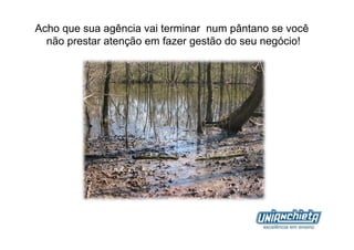 Acho que sua agência vai terminar num pântano se você
  não prestar atenção em fazer gestão do seu negócio!
 