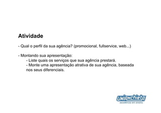 Atividade
-  Qual o perfil da sua agência? (promocional, fullservice, web...)

-  Montando sua apresentação:
     -  Liste quais os serviços que sua agência prestará.
     -  Monte uma apresentação atrativa de sua agência, baseada
     nos seus diferenciais.
 