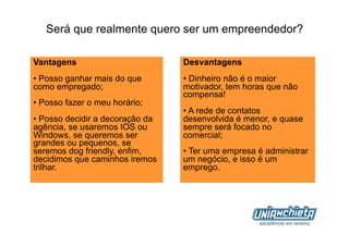 Será que realmente quero ser um empreendedor?

Vantagens                         Desvantagens
•  Posso ganhar mais do que       •  Dinheiro não é o maior
como empregado;                   motivador, tem horas que não
                                  compensa!
•  Posso fazer o meu horário;
                                  •  A rede de contatos
•  Posso decidir a decoração da   desenvolvida é menor, e quase
agência, se usaremos IOS ou       sempre será focado no
Windows, se queremos ser          comercial;
grandes ou pequenos, se
seremos dog friendly, enfim,      •  Ter uma empresa é administrar
decidimos que caminhos iremos     um negócio, e isso é um
trilhar.                          emprego.
 