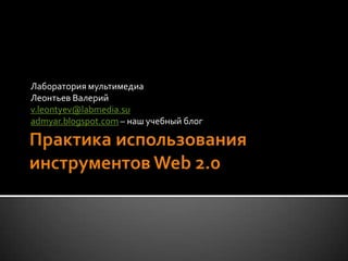 Практика использования инструментов Web 2.0 Лаборатория мультимедиа Леонтьев Валерий v.leontyev@labmedia.su admyar.blogspot.com – наш учебный блог 