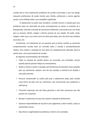 10
suicídio são os mais importantes preditores do suicídio consumado, o que nos obriga,
enquanto profissionais de saúde mental, pais, família, professores e outros agentes
sociais a uma reflexão sobre o seu verdadeiro significado.
O adolescente ou jovem que considera o suicídio comum à solução para seus
problemas deve ser observado de perto, principalmente se estiver se sentindo só e
desesperado, sofrendo a pressão de estressores ambientais, insinuando que é um fardo
para as pessoas, família, colegas e demais pessoas de sua relação. Ele pode, ainda,
chegara a dizer que a sua morte seria um alívio para todos, que não dará mais trabalho
aos outros, etc.
Inicialmente, um tratamento de um paciente que já tentou suicídio ou apresenta
comportamentos suicidas deve ser centrado sobre o manejo e acompanhamento
medico. Uma analise e avaliação de risco deve ser cuidadosamente efetuada, deve-se
atentar para uma nova tentativa de suicídio.
As seguintes recomendações são indicadas:
 Todas as ameaças de suicídio devem ser encaradas com seriedade, mesmo
quando possam parecer falaças ou manipulativas;
 Ajudar o cliente a avaliar a situação, permitindo que ele descubra novas soluções
para seu sofrimento, explorar com ele tais soluções e orientá-lo em direção a
uma ação concreta;
 Procurar compreender as razões pela qual o adolescente optou pelo suicídio
como forma de lidar com seu sofrimento, não minimizando seus problemas e
sofrimento;
 Transmitir esperança sem dar falsas garantias e não fazer promessas que não
possam ser cumpridas;
 Romper o isolamento em que vive o jovem e abordá-lo diretamente;
 Expressar disponibilidade de escutá-lo sem julgamento, evitar insultos, culpa ou
repreensões morais;
 Reconhecer a legitimidade do problema e tratá-lo com seriedade;
 