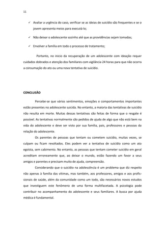 11
 Avaliar a urgência do caso, verificar se as ideias de suicídio são frequentes e se o
jovem apresenta meios para executá-lo;
 Não deixar o adolescente sozinho até que as providências sejam tomadas;
 Envolver a família em todo o processo de tratamento;
Portanto, no inicio da recuperação de um adolescente com ideação requer
cuidados dobrados e atenção dos familiares com vigilância 24 horas para que não ocorra
a consumação do ato ou uma nova tentativa de suicídio.
CONCLUSÃO
Percebe-se que vários sentimentos, emoções e comportamentos importantes
estão presentes no adolescente suicida. No entanto, a maioria das tentativas de suicídio
não resulta em morte. Muitas dessas tentativas são feitas de forma que o resgate é
possível. As tentativas normalmente são pedidos de ajuda de algo que não está bem na
vida do adolescente e deve ser visto por sua família, pais, professores e pessoas da
relação do adolescente.
Os parentes de pessoas que tentam ou cometem suicídio, muitas vezes, se
culpam ou ficam revoltados. Eles podem ver a tentativa de suicídio como um ato
egoísta, sem cabimento. No entanto, as pessoas que tentam cometer suicídio em geral
acreditam erroneamente que, ao deixar o mundo, estão fazendo um favor a seus
amigos e parentes e precisam muito de ajuda, compreensão.
Considerando que o suicídio na adolescência é um problema que diz respeito
não apenas à família das vítimas, mas também, aos professores, amigos e aos profis-
sionais de saúde, além da comunidade como um todo, são necessários novos estudos
que investiguem este fenômeno de uma forma multifacetada. A psicologia pode
contribuir no acompanhamento do adolescente e seus familiares. A busca por ajuda
médica é fundamental.
 