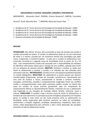 2
ADOLESCÊNCIA E SUICÍDIO: SENSAÇÕES, EMOÇÕES E SENTIMENTOS
NASCIMENTO, Alessandra Alves¹; PEREIRA, Cristine Benjamim²; SANTOS, Francidete
Ferreira³; SILVA, Maricelia Silva ; MARTINS, Maria das Graças Teles
1 - Acadêmica do 3º. Termo do Curso de Psicologia da Faculdade de Macapá - FAMA
2 - Acadêmica do 3º. Termo do Curso de Psicologia da Faculdade de Macapá - FAMA
3 - Acadêmica do 3º. Termo do Curso de Psicologia da Faculdade de Macapá - FAMA
4 - Acadêmica do 3º. Termo do Curso de Psicologia da Faculdade de Macapá - FAMA
5 - Docente orientadora da Faculdade de Macapá - FAMA
RESUMO
INTRODUÇÃO: Nos últimos 10 anos, têm aumentado as taxas de tentativa de suicídio e
suicídio consumado em jovens. O suicídio na adolescência pode ser um ato intencional
de matar a si mesmo, causado por um transtorno mental e/ou psicológico que pode
incluir a depressão e transtorno bipolar. A cada ano o suicídio na adolescência vem
crescendo, tornando-se a segunda causa de mortalidade entre os jovens de 15 a 19
anos. Este comportamento suicida está associado com a impossibilidade do indivíduo
de identificar alternativas viáveis para a solução de seus conflitos, optando pela morte
em um ambiente de estremo estresse. OBJETIVO: Conhecer e analisar as razões que
levam os adolescentes a cometer o suicídio e os métodos por eles utilizados para
concretizar este ato. METODOLOGIA: Constitui-se em uma pesquisa qualitativa baseada
na revisão bibliográfica. RESULTADO: Na adolescência os jovens passam por diversas
transformações progressivas, período de transição, caracteriza-se naturalmente por
uma série de avanços e recuos, prevalecendo as duvidas e certezas irrealistas,
sensações, sentimentos, emoções e comportamentos exagerados frente aos conflitos
vividos e, consequentemente, essas ações excessivas, podem resultar na maioria das
vezes em suicídio. As causas ocorrem, geralmente, após um rompimento de
relacionamento afetivo ou desentendimento familiar, momento em que o adolescente
está fragilizado ou em situações de frustação afetiva, familiar, relacional, social e
cultural. CONCLUSÃO: O suicídio é hoje a terceira causa de morte na adolescência. A
tentativa de auto-exterminio é a principal causa de emergência psiquiátrica em hospitais
gerais. O suicídio é visto como um ato muito presente entre os adolescentes na
atualidade, sendo responsável pelo aumento excessivo no índice da mortalidade.
Sentimentos e emoções negativas, ansiedade, desesperança, impotência, baixa auto-
estima, medo desproporcional para enfrentar a vida e forte depressão são situações
presentes na vida do adolescente suicida.
PALAVRAS-CHAVES: Adolescente, Suicídio, emoções, sentimentos.
 