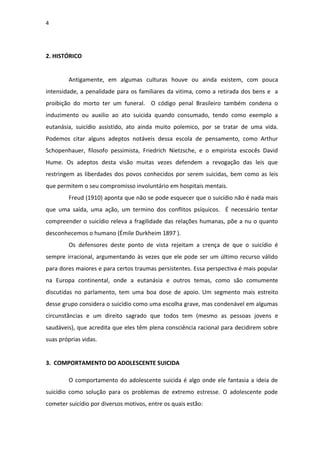 4
2. HISTÓRICO
Antigamente, em algumas culturas houve ou ainda existem, com pouca
intensidade, a penalidade para os familiares da vitima, como a retirada dos bens e a
proibição do morto ter um funeral. O código penal Brasileiro também condena o
induzimento ou auxilio ao ato suicida quando consumado, tendo como exemplo a
eutanásia, suicídio assistido, ato ainda muito polemico, por se tratar de uma vida.
Podemos citar alguns adeptos notáveis dessa escola de pensamento, como Arthur
Schopenhauer, filosofo pessimista, Friedrich Nietzsche, e o empirista escocês David
Hume. Os adeptos desta visão muitas vezes defendem a revogação das leis que
restringem as liberdades dos povos conhecidos por serem suicidas, bem como as leis
que permitem o seu compromisso involuntário em hospitais mentais.
Freud (1910) aponta que não se pode esquecer que o suicídio não é nada mais
que uma saída, uma ação, um termino dos conflitos psíquicos. É necessário tentar
compreender o suicídio releva a fragilidade das relações humanas, põe a nu o quanto
desconhecemos o humano (Émile Durkheim 1897 ).
Os defensores deste ponto de vista rejeitam a crença de que o suicídio é
sempre irracional, argumentando às vezes que ele pode ser um último recurso válido
para dores maiores e para certos traumas persistentes. Essa perspectiva é mais popular
na Europa continental, onde a eutanásia e outros temas, como são comumente
discutidas no parlamento, tem uma boa dose de apoio. Um segmento mais estreito
desse grupo considera o suicídio como uma escolha grave, mas condenável em algumas
circunstâncias e um direito sagrado que todos tem (mesmo as pessoas jovens e
saudáveis), que acredita que eles têm plena consciência racional para decidirem sobre
suas próprias vidas.
3. COMPORTAMENTO DO ADOLESCENTE SUICIDA
O comportamento do adolescente suicida é algo onde ele fantasia a ideia de
suicídio como solução para os problemas de extremo estresse. O adolescente pode
cometer suicídio por diversos motivos, entre os quais estão:
 