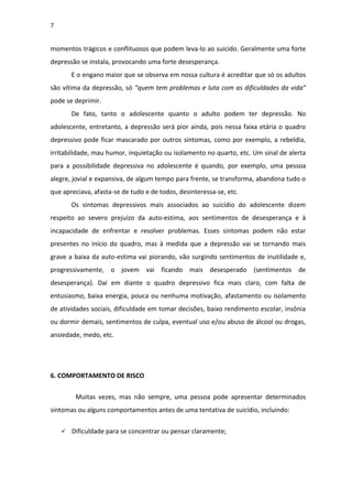 7
momentos trágicos e conflituosos que podem leva-lo ao suicido. Geralmente uma forte
depressão se instala, provocando uma forte desesperança.
E o engano maior que se observa em nossa cultura é acreditar que só os adultos
são vítima da depressão, só “quem tem problemas e luta com as dificuldades da vida”
pode se deprimir.
De fato, tanto o adolescente quanto o adulto podem ter depressão. No
adolescente, entretanto, a depressão será pior ainda, pois nessa faixa etária o quadro
depressivo pode ficar mascarado por outros sintomas, como por exemplo, a rebeldia,
irritabilidade, mau humor, inquietação ou isolamento no quarto, etc. Um sinal de alerta
para a possibilidade depressiva no adolescente é quando, por exemplo, uma pessoa
alegre, jovial e expansiva, de algum tempo para frente, se transforma, abandona tudo o
que apreciava, afasta-se de tudo e de todos, desinteressa-se, etc.
Os sintomas depressivos mais associados ao suicídio do adolescente dizem
respeito ao severo prejuízo da auto-estima, aos sentimentos de desesperança e à
incapacidade de enfrentar e resolver problemas. Esses sintomas podem não estar
presentes no início do quadro, mas à medida que a depressão vai se tornando mais
grave a baixa da auto-estima vai piorando, vão surgindo sentimentos de inutilidade e,
progressivamente, o jovem vai ficando mais desesperado (sentimentos de
desesperança). Daí em diante o quadro depressivo fica mais claro, com falta de
entusiasmo, baixa energia, pouca ou nenhuma motivação, afastamento ou isolamento
de atividades sociais, dificuldade em tomar decisões, baixo rendimento escolar, insônia
ou dormir demais, sentimentos de culpa, eventual uso e/ou abuso de álcool ou drogas,
ansiedade, medo, etc.
6. COMPORTAMENTO DE RISCO
Muitas vezes, mas não sempre, uma pessoa pode apresentar determinados
sintomas ou alguns comportamentos antes de uma tentativa de suicídio, incluindo:
 Dificuldade para se concentrar ou pensar claramente;
 