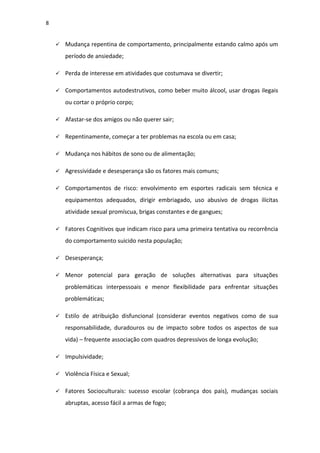 8
 Mudança repentina de comportamento, principalmente estando calmo após um
período de ansiedade;
 Perda de interesse em atividades que costumava se divertir;
 Comportamentos autodestrutivos, como beber muito álcool, usar drogas ilegais
ou cortar o próprio corpo;
 Afastar-se dos amigos ou não querer sair;
 Repentinamente, começar a ter problemas na escola ou em casa;
 Mudança nos hábitos de sono ou de alimentação;
 Agressividade e desesperança são os fatores mais comuns;
 Comportamentos de risco: envolvimento em esportes radicais sem técnica e
equipamentos adequados, dirigir embriagado, uso abusivo de drogas ilícitas
atividade sexual promíscua, brigas constantes e de gangues;
 Fatores Cognitivos que indicam risco para uma primeira tentativa ou recorrência
do comportamento suicido nesta população;
 Desesperança;
 Menor potencial para geração de soluções alternativas para situações
problemáticas interpessoais e menor flexibilidade para enfrentar situações
problemáticas;
 Estilo de atribuição disfuncional (considerar eventos negativos como de sua
responsabilidade, duradouros ou de impacto sobre todos os aspectos de sua
vida) – frequente associação com quadros depressivos de longa evolução;
 Impulsividade;
 Violência Física e Sexual;
 Fatores Socioculturais: sucesso escolar (cobrança dos pais), mudanças sociais
abruptas, acesso fácil a armas de fogo;
 