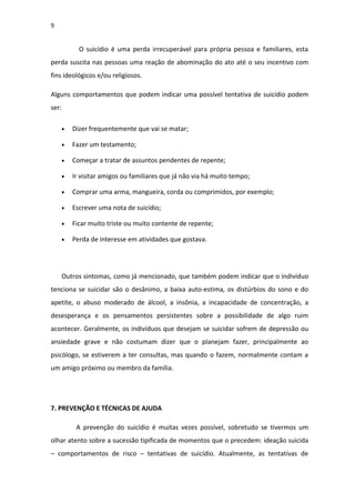 9
O suicídio é uma perda irrecuperável para própria pessoa e familiares, esta
perda suscita nas pessoas uma reação de abominação do ato até o seu incentivo com
fins ideológicos e/ou religiosos.
Alguns comportamentos que podem indicar uma possível tentativa de suicídio podem
ser:
• Dizer frequentemente que vai se matar;
• Fazer um testamento;
• Começar a tratar de assuntos pendentes de repente;
• Ir visitar amigos ou familiares que já não via há muito tempo;
• Comprar uma arma, mangueira, corda ou comprimidos, por exemplo;
• Escrever uma nota de suicídio;
• Ficar muito triste ou muito contente de repente;
• Perda de interesse em atividades que gostava.
Outros sintomas, como já mencionado, que também podem indicar que o indivíduo
tenciona se suicidar são o desânimo, a baixa auto-estima, os distúrbios do sono e do
apetite, o abuso moderado de álcool, a insônia, a incapacidade de concentração, a
desesperança e os pensamentos persistentes sobre a possibilidade de algo ruim
acontecer. Geralmente, os indivíduos que desejam se suicidar sofrem de depressão ou
ansiedade grave e não costumam dizer que o planejam fazer, principalmente ao
psicólogo, se estiverem a ter consultas, mas quando o fazem, normalmente contam a
um amigo próximo ou membro da família.
7. PREVENÇÃO E TÉCNICAS DE AJUDA
A prevenção do suicídio é muitas vezes possível, sobretudo se tivermos um
olhar atento sobre a sucessão tipificada de momentos que o precedem: ideação suicida
– comportamentos de risco – tentativas de suicídio. Atualmente, as tentativas de
 
