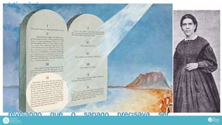 História
É então, que entra em cena Ellen G. White
(1827-1915). Esposa de James White.
Ela participou de todo esse novo rumo dado ao
movimento. Disse ter recebido 2000 sonhos e
visões. Escreveu cem mil páginas a respeito
da fé adventistas. Muitos adventistas aceitam
que ela seja uma profetiza praticamente
infalível.
Numa de suas visões, ela viu o quarto
mandamento em destaque no decálogo.
Entendeu, portanto, que Deus estava
revelando que o sábado precisava ser
resgatado na igreja!
 