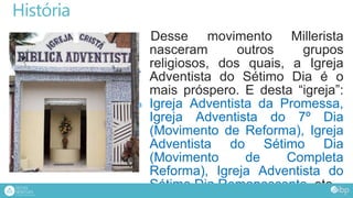 História
Desse movimento Millerista
nasceram outros grupos
religiosos, dos quais, a Igreja
Adventista do Sétimo Dia é o
mais próspero. E desta “igreja”:
Igreja Adventista da Promessa,
Igreja Adventista do 7º Dia
(Movimento de Reforma), Igreja
Adventista do Sétimo Dia
(Movimento de Completa
Reforma), Igreja Adventista do
Sétimo Dia Remanescente, etc.
 
