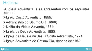 História
A Igreja Adventista já se apresentou com os seguintes
nomes:
Igreja Cristã Adventista, 1855;
Adventistas do Sétimo Dia, 1860;
União da Vida e Advento, 1864;
Igreja de Deus Adventista, 1866;
Igreja de Deus e de Jesus Cristo Adventista, 1921;
Igreja Adventista do Sétimo Dia, década de 1950.
 