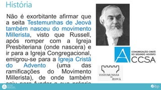 História
Não é exorbitante afirmar que
a seita Testemunhas de Jeová
também nasceu do movimento
Millerista, visto que Russell,
após romper com a Igreja
Presbiteriana (onde nascera) e
ir para a Igreja Congregacional,
emigrou-se para a Igreja Cristã
do Advento (uma das
ramificações do Movimento
Millerista), de onde também
saiu para fundar a sua própria
 