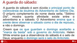 A guarda do sábado:
A guarda do sábado é sem dúvida o principal ponto de
controvérsia da doutrina do Adventismo do Sétimo Dia.
O próprio complemento do nome desta seita, "Sétimo
Dia", mostra quanta afinidade existe entre o
adventismo e o sábado. O Adventismo ensina que o
crente deve observar o sábado como o dia de repouso,
e não o domingo.
Creem que os que guardam o domingo aceitarão a
"marca da besta" sob o governo do Anticristo. Helen
White ensina que a observância do sábado é o selo de
Deus; enquanto o domingo será o selo do Anticristo.
 