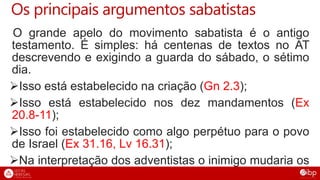 Os principais argumentos sabatistas
O grande apelo do movimento sabatista é o antigo
testamento. É simples: há centenas de textos no AT
descrevendo e exigindo a guarda do sábado, o sétimo
dia.
Isso está estabelecido na criação (Gn 2.3);
Isso está estabelecido nos dez mandamentos (Ex
20.8-11);
Isso foi estabelecido como algo perpétuo para o povo
de Israel (Ex 31.16, Lv 16.31);
Na interpretação dos adventistas o inimigo mudaria os
tempos e a lei (Dn 7.25).
 