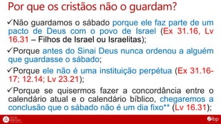 Por que os cristãos não o guardam?
Não guardamos o sábado porque ele faz parte de um
pacto de Deus com o povo de Israel (Ex 31.16, Lv
16.31 – Filhos de Israel ou Israelitas);
Porque antes do Sinai Deus nunca ordenou a alguém
que guardasse o sábado;
Porque ele não é uma instituição perpétua (Ex 31.16-
17; 12.14; Lv 23.21);
Porque se quisermos fazer a concordância entre o
calendário atual e o calendário bíblico, chegaremos a
conclusão que o sábado não é um dia fixo** (Lv 16.31);
 
