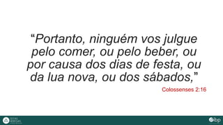 “Portanto, ninguém vos julgue
pelo comer, ou pelo beber, ou
por causa dos dias de festa, ou
da lua nova, ou dos sábados,”
Colossenses 2:16
 