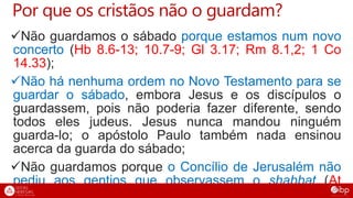 Por que os cristãos não o guardam?
Não guardamos o sábado porque estamos num novo
concerto (Hb 8.6-13; 10.7-9; Gl 3.17; Rm 8.1,2; 1 Co
14.33);
Não há nenhuma ordem no Novo Testamento para se
guardar o sábado, embora Jesus e os discípulos o
guardassem, pois não poderia fazer diferente, sendo
todos eles judeus. Jesus nunca mandou ninguém
guarda-lo; o apóstolo Paulo também nada ensinou
acerca da guarda do sábado;
Não guardamos porque o Concílio de Jerusalém não
pediu aos gentios que observassem o shabbat (At
 