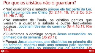 Por que os cristãos não o guardam?
Não guardamos o sábado porque ele faz parte da Lei,
que foi cumprida em Cristo (Cl 2.14, 16, 17; 2 Co 3.3-
14; Hb 7.18);
No entender de Paulo, os cristãos gentios que
viessem a guardar o sábado e outras festividades
judaicas, poderiam desviar do caminho (Gl 4.10,11; Rm
14.5);
Guardamos o domingo porque Jesus ressuscitou no
primeiro dia da semana (Jo 20.1);
Porque Jesus apareceu aos discípulos no primeiro dia
da semana, esperou mais uma semana para aparecer
novamente a eles no primeiro dia da semana (Jo
20.19,26);
 