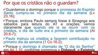 Por que os cristãos não o guardam?
Guardamos o domingo porque a promessa do Espírito
Santo cumpriu-se no primeiro dia da semana (Lv
23.16);
Porque, embora Paulo sempre fosse à Sinagoga aos
sábados para leitura do AT e orações, vemos
claramente que quando ele ia se reunir com os
cristãos, o dia de culto era o primeiro da semana (At
20.6-7);
Paulo instruiu os cristãos a fazerem contribuição no
primeiro dia da semana (1 Co 16.2);
Porque o domingo é chamado de “O dia do Senhor”
em Ap 1.10, conforme comprova o Didaquê, a Epístola
de Barnabé e as cartas de Inácio de Antioquia
 