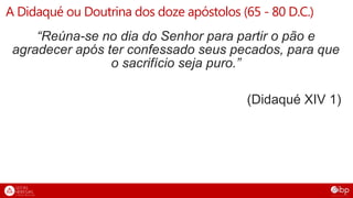 A Didaqué ou Doutrina dos doze apóstolos (65 - 80 D.C.)
“Reúna-se no dia do Senhor para partir o pão e
agradecer após ter confessado seus pecados, para que
o sacrifício seja puro.”
(Didaqué XIV 1)
 