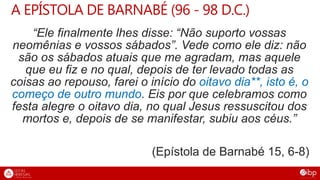 A EPÍSTOLA DE BARNABÉ (96 - 98 D.C.)
“Ele finalmente lhes disse: “Não suporto vossas
neomênias e vossos sábados”. Vede como ele diz: não
são os sábados atuais que me agradam, mas aquele
que eu fiz e no qual, depois de ter levado todas as
coisas ao repouso, farei o início do oitavo dia**, isto é, o
começo de outro mundo. Eis por que celebramos como
festa alegre o oitavo dia, no qual Jesus ressuscitou dos
mortos e, depois de se manifestar, subiu aos céus.”
(Epístola de Barnabé 15, 6-8)
 