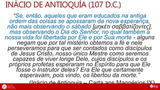 INÁCIO DE ANTIOQUÍA (107 D.C.)
“Se, então, aqueles que eram educados na antiga
ordem das coisas se apossaram da nova esperança,
não mais observando o sábado [μηκέτι σαββατίζοντες],
mas observando o Dia do Senhor, no qual também a
nossa vida foi libertada por Ele e por Sua morte - alguns
negam que por tal mistério obtemos a fé e nele
perseveramos para que ser contados como discípulos
de Jesus Cristo, nosso único Mestre como seremos
capazes de viver longe Dele, cujos discípulos e os
próprios profetas esperaram no Espírito para que Ele
fosse o Instrutor deles? Era Ele que certamente
esperavam, pois vindo, os libertou da morte.”
(Inácio de Antioquia – Carta aos Magnésios IX)
 